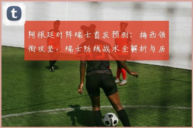 阿根廷对阵瑞士首发预测：梅西领衔攻坚，瑞士防线战术全解析与历史交锋回顾