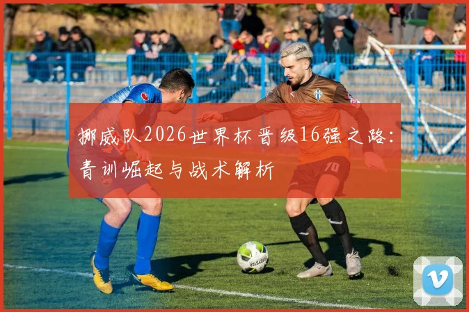 挪威队2026世界杯晋级16强之路：青训崛起与战术解析