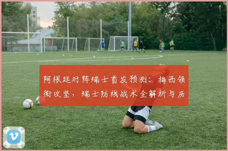 阿根廷对阵瑞士首发预测：梅西领衔攻坚，瑞士防线战术全解析与历史交锋回顾